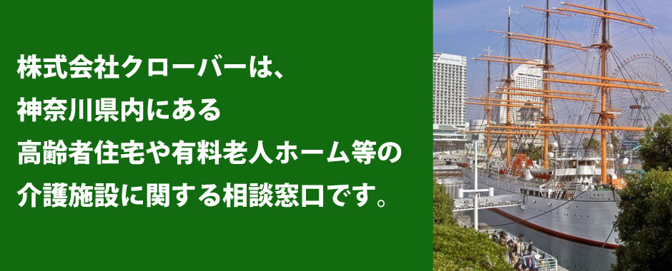 株式会社クローバーは、神奈川県内にもつ幅広いネットワークで、安心でスピーディーに、高齢者住宅・有料老人ホーム選びを、刻々と変化する高齢者ケアステージを想定し、ご提案いたします。入居後に起こりうる様々な問題を出来る限り少なくし、入居される方とご家族のより快適な暮らしを目指します。介護でお困りのことがありましたら、ぜひご相談ください。